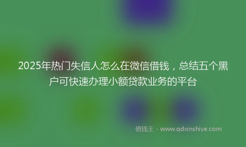 2025年热门失信人怎么在微信借钱，总结五个黑户可快速办理小额贷款业务的平台