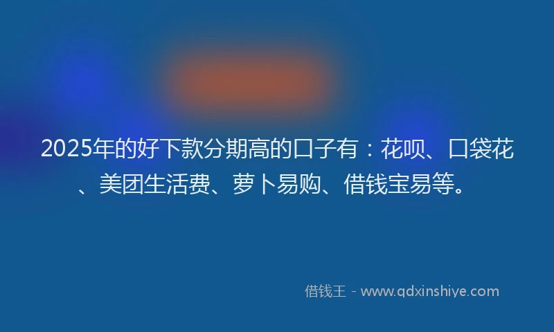 2025年的好下款分期高的口子有：花呗、口袋花、美团生活费、萝卜易购、借钱宝易等。