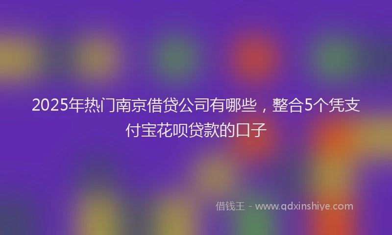 2025年热门南京借贷公司有哪些，整合5个凭支付宝花呗贷款的口子