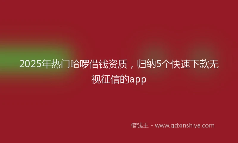 2025年热门哈啰借钱资质，归纳5个快速下款无视征信的app