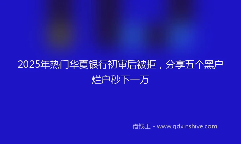 2025年热门华夏银行初审后被拒，分享五个黑户烂户秒下一万