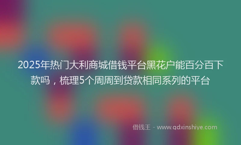 2025年热门大利商城借钱平台黑花户能百分百下款吗，梳理5个周周到贷款相同系列的平台