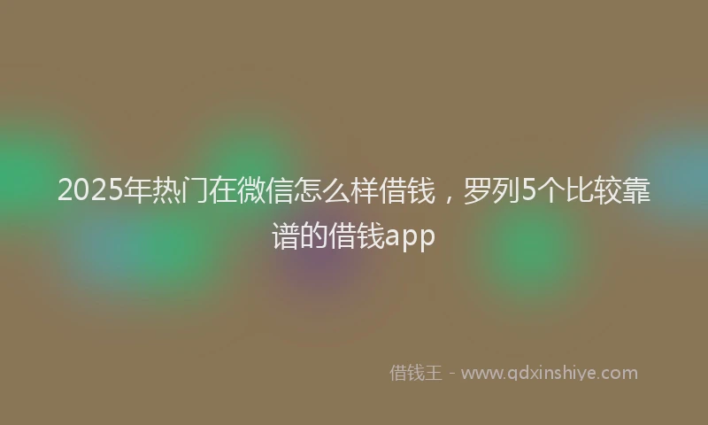 2025年热门在微信怎么样借钱，罗列5个比较靠谱的借钱app