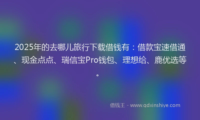 2025年的去哪儿旅行下载借钱有：借款宝速借通、现金点点、瑞信宝Pro钱包、理想给、鹿优选等。