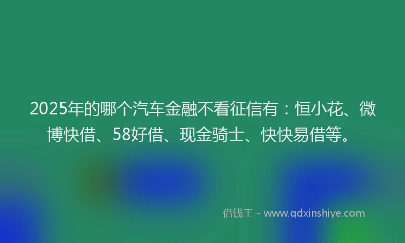 2025年的哪个汽车金融不看征信有：恒小花、微博快借、58好借、现金骑士、快快易借等。