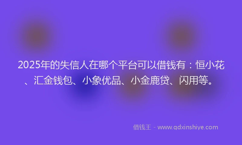 2025年的失信人在哪个平台可以借钱有：恒小花、汇金钱包、小象优品、小金鹿贷、闪用等。