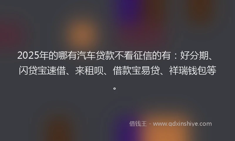 2025年的哪有汽车贷款不看征信的有：好分期、闪贷宝速借、来租呗、借款宝易贷、祥瑞钱包等。