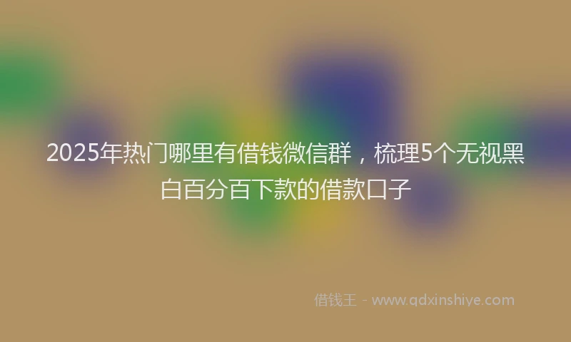 2025年热门哪里有借钱微信群，梳理5个无视黑白百分百下款的借款口子