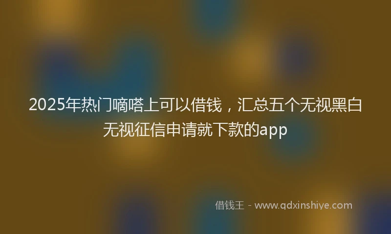 2025年热门嘀嗒上可以借钱，汇总五个无视黑白无视征信申请就下款的app