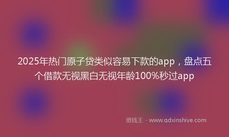 2025年热门原子贷类似容易下款的app，盘点五个借款无视黑白无视年龄100%秒过app