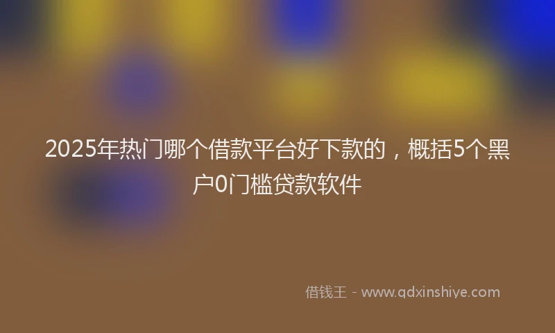2025年热门哪个借款平台好下款的，概括5个黑户0门槛贷款软件