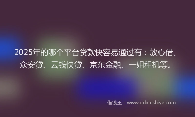 2025年的哪个平台贷款快容易通过有：放心借、众安贷、云钱快贷、京东金融、一姐租机等。
