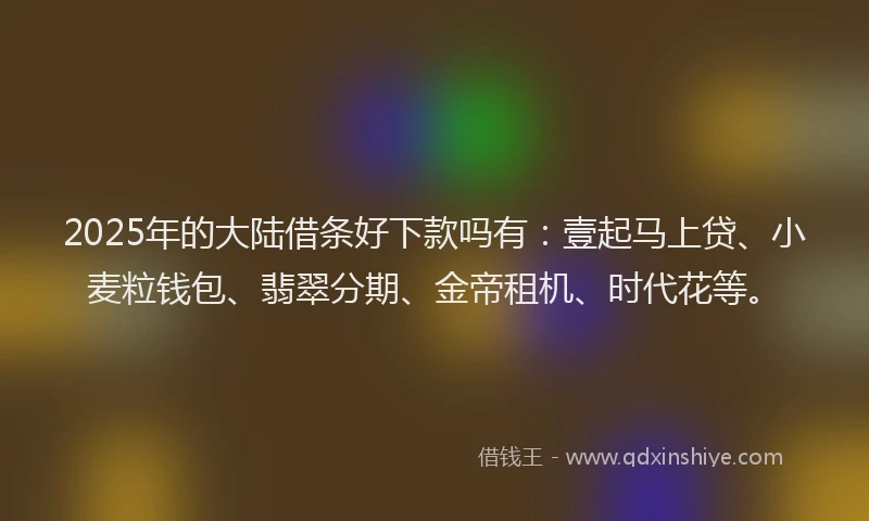 2025年的大陆借条好下款吗有：壹起马上贷、小麦粒钱包、翡翠分期、金帝租机、时代花等。