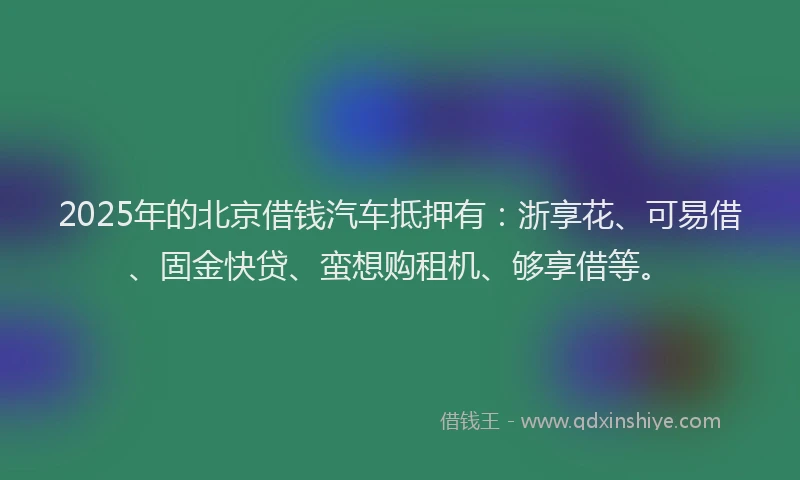 2025年的北京借钱汽车抵押有：浙享花、可易借、固金快贷、蛮想购租机、够享借等。