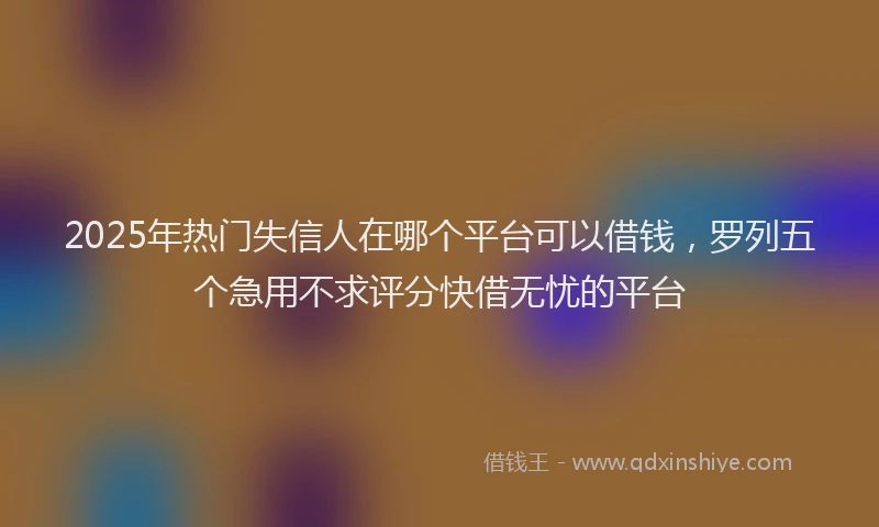 2025年热门失信人在哪个平台可以借钱，罗列五个急用不求评分快借无忧的平台