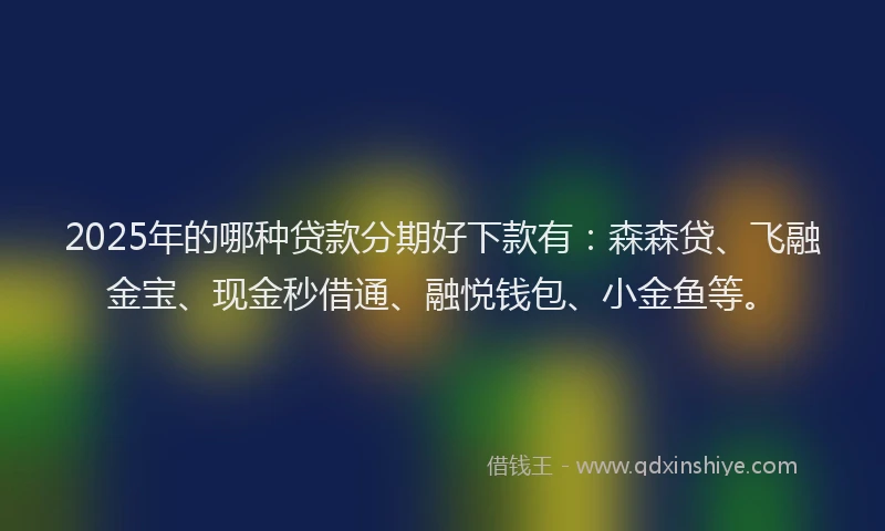 2025年的哪种贷款分期好下款有：森森贷、飞融金宝、现金秒借通、融悦钱包、小金鱼等。