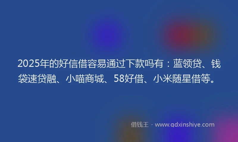 2025年的好信借容易通过下款吗有：蓝领贷、钱袋速贷融、小喵商城、58好借、小米随星借等。