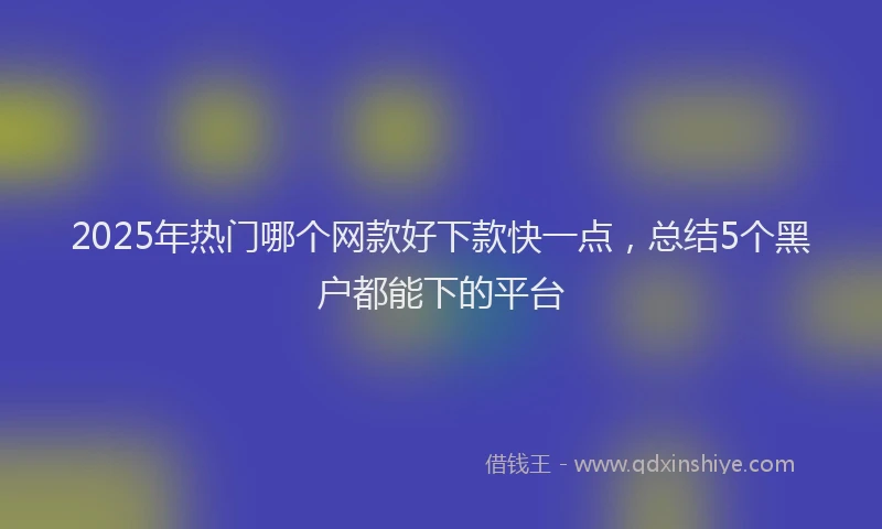 2025年热门哪个网款好下款快一点，总结5个黑户都能下的平台