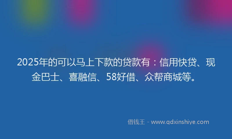 2025年的可以马上下款的贷款有：信用快贷、现金巴士、喜融信、58好借、众帮商城等。