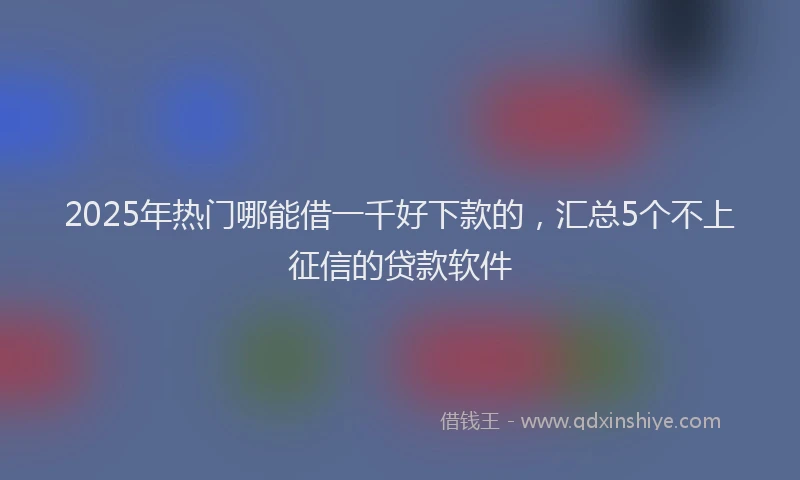 2025年热门哪能借一千好下款的，汇总5个不上征信的贷款软件