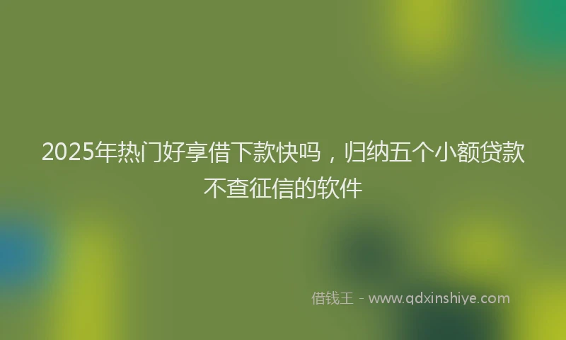 2025年热门好享借下款快吗，归纳五个小额贷款不查征信的软件