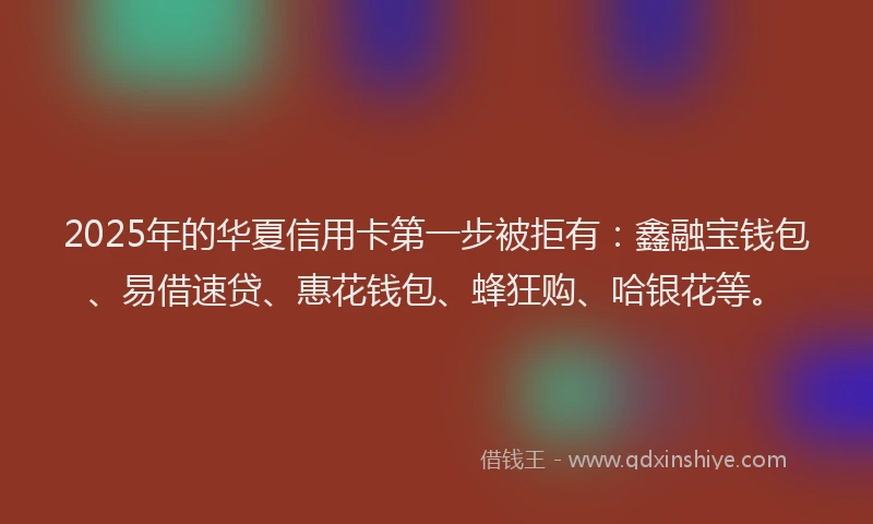 2025年的华夏信用卡第一步被拒有：鑫融宝钱包、易借速贷、惠花钱包、蜂狂购、哈银花等。