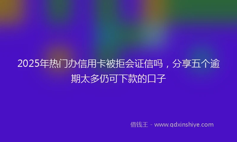 2025年热门办信用卡被拒会证信吗，分享五个逾期太多仍可下款的口子