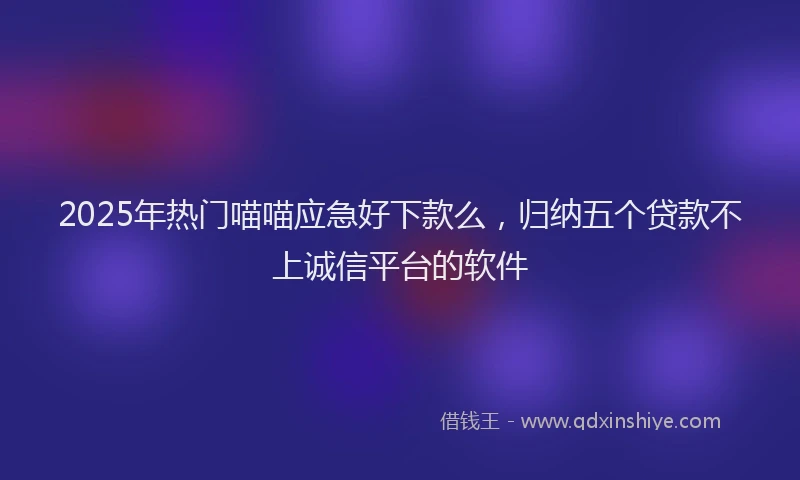 2025年热门喵喵应急好下款么，归纳五个贷款不上诚信平台的软件