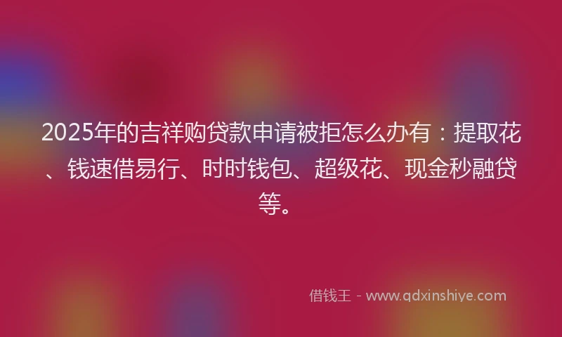 2025年的吉祥购贷款申请被拒怎么办有：提取花、钱速借易行、时时钱包、超级花、现金秒融贷等。