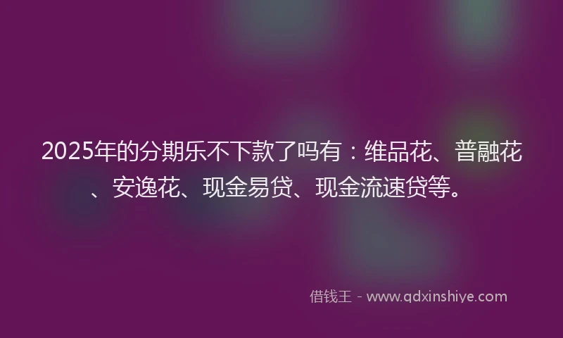2025年的分期乐不下款了吗有：维品花、普融花、安逸花、现金易贷、现金流速贷等。