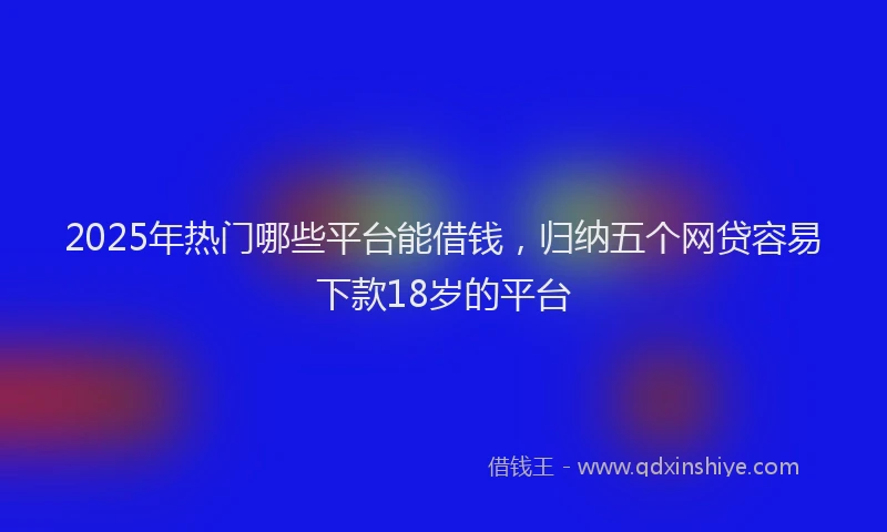 2025年热门哪些平台能借钱，归纳五个网贷容易下款18岁的平台