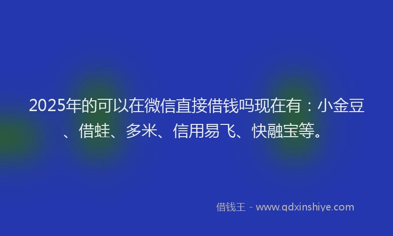 2025年的可以在微信直接借钱吗现在有：小金豆、借蛙、多米、信用易飞、快融宝等。