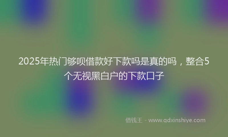 2025年热门够呗借款好下款吗是真的吗，整合5个无视黑白户的下款口子
