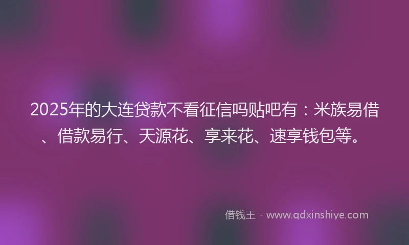 2025年的大连贷款不看征信吗贴吧有：米族易借、借款易行、天源花、享来花、速享钱包等。