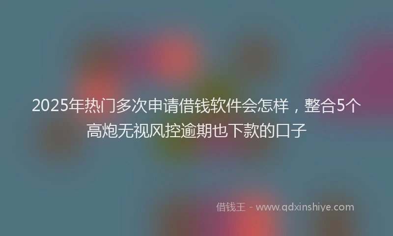 2025年热门多次申请借钱软件会怎样，整合5个高炮无视风控逾期也下款的口子