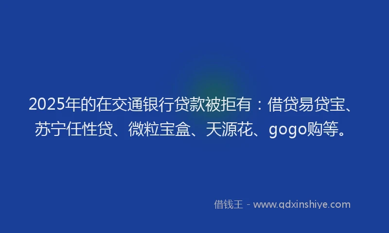 2025年的在交通银行贷款被拒有：借贷易贷宝、苏宁任性贷、微粒宝盒、天源花、gogo购等。