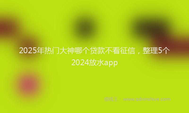 2025年热门大神哪个贷款不看征信，整理5个2024放水app