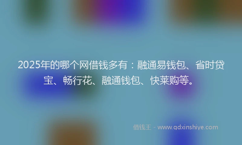 2025年的哪个网借钱多有：融通易钱包、省时贷宝、畅行花、融通钱包、快莱购等。