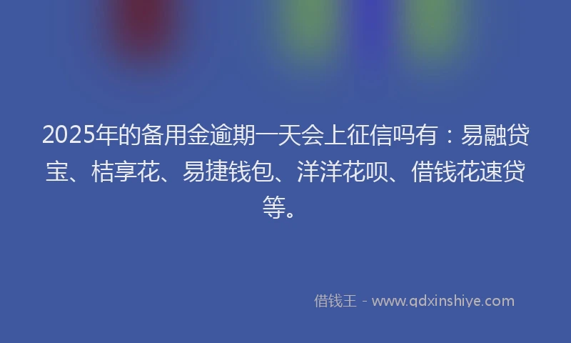 2025年的备用金逾期一天会上征信吗有：易融贷宝、桔享花、易捷钱包、洋洋花呗、借钱花速贷等。