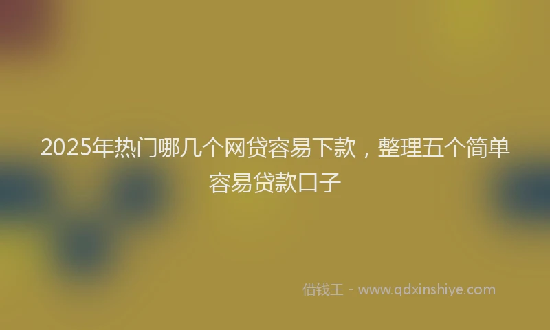 2025年热门哪几个网贷容易下款，整理五个简单容易贷款口子