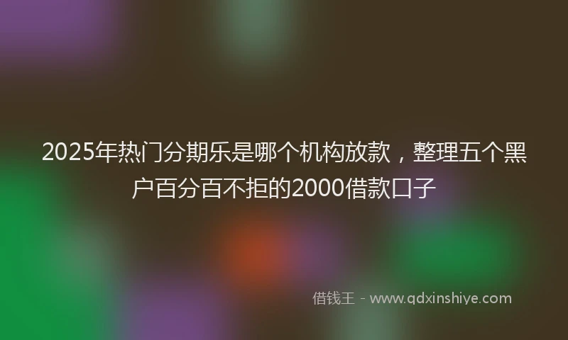 2025年热门分期乐是哪个机构放款，整理五个黑户百分百不拒的2000借款口子