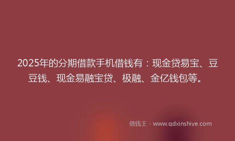 2025年的分期借款手机借钱有：现金贷易宝、豆豆钱、现金易融宝贷、极融、金亿钱包等。
