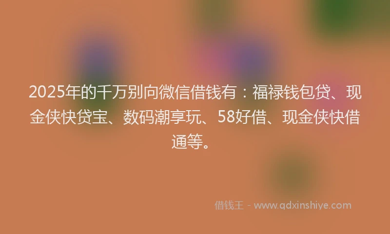 2025年的千万别向微信借钱有：福禄钱包贷、现金侠快贷宝、数码潮享玩、58好借、现金侠快借通等。