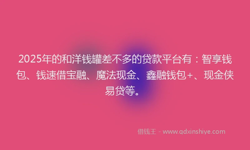 2025年的和洋钱罐差不多的贷款平台有：智享钱包、钱速借宝融、魔法现金、鑫融钱包+、现金侠易贷等。