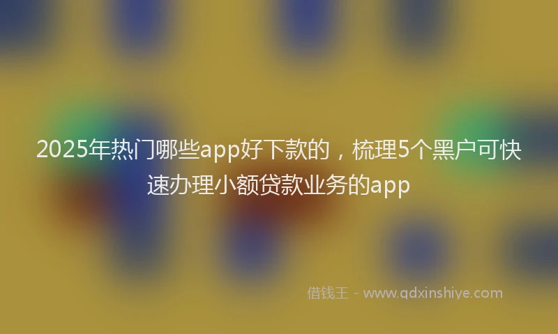 2025年热门哪些app好下款的，梳理5个黑户可快速办理小额贷款业务的app