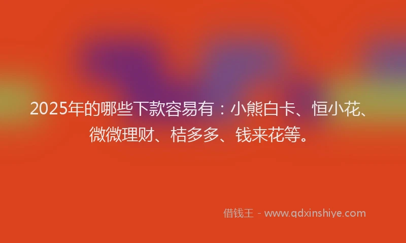 2025年的哪些下款容易有：小熊白卡、恒小花、微微理财、桔多多、钱来花等。