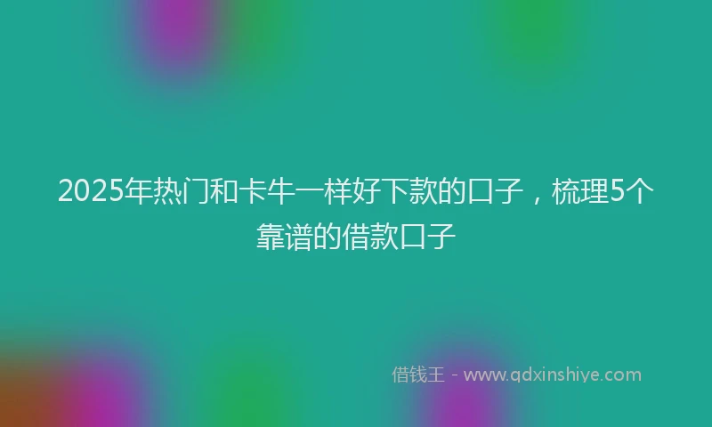 2025年热门和卡牛一样好下款的口子，梳理5个靠谱的借款口子