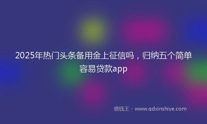 2025年热门头条备用金上征信吗，归纳五个简单容易贷款app