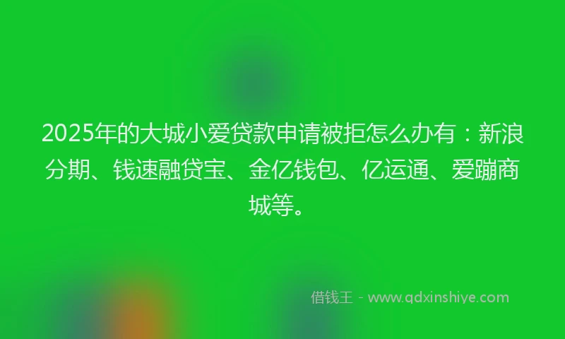 2025年的大城小爱贷款申请被拒怎么办有：新浪分期、钱速融贷宝、金亿钱包、亿运通、爱蹦商城等。