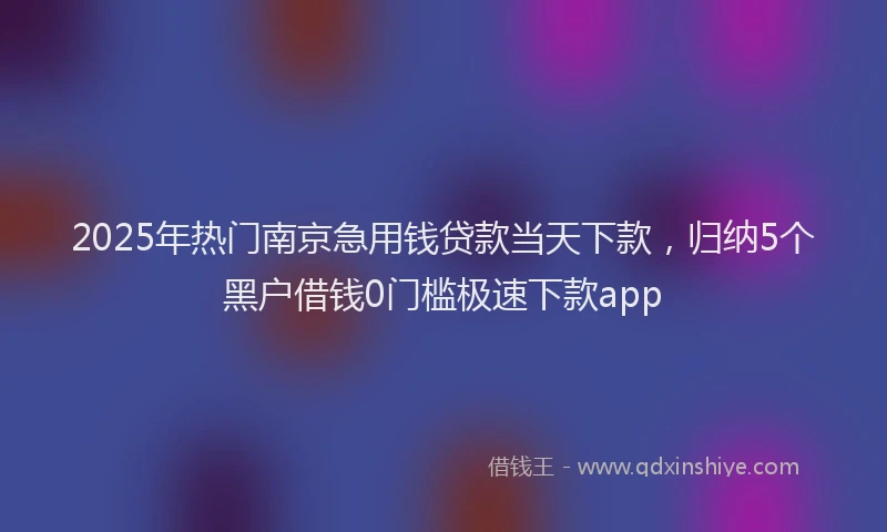 2025年热门南京急用钱贷款当天下款，归纳5个黑户借钱0门槛极速下款app